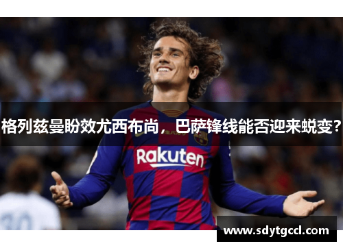 格列兹曼盼效尤西布尚，巴萨锋线能否迎来蜕变？