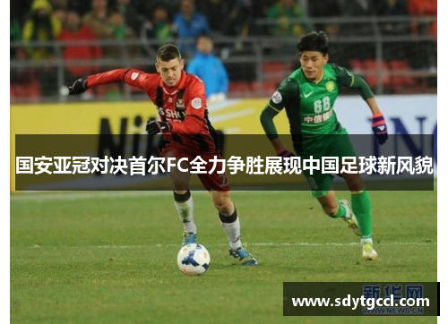 国安亚冠对决首尔FC全力争胜展现中国足球新风貌